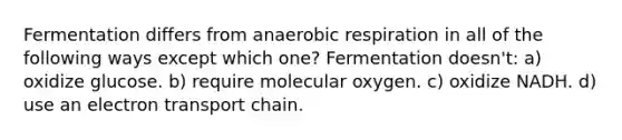 Fermentation differs from anaerobic respiration in all of the following ways except which one? Fermentation doesn't: a) oxidize glucose. b) require molecular oxygen. c) oxidize NADH. d) use an electron transport chain.