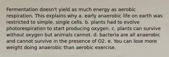 Fermentation doesn't yield as much energy as aerobic respiration. This explains why a. early anaerobic life on earth was restricted to simple, single cells. b. plants had to evolve photorespiration to start producing oxygen. c. plants can survive without oxygen but animals cannot. d. bacteria are all anaerobic and cannot survive in the presence of O2. e. You can lose more weight doing anaerobic than aerobic exercise.