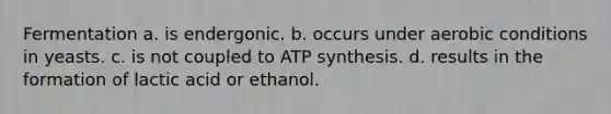 Fermentation a. is endergonic. b. occurs under aerobic conditions in yeasts. c. is not coupled to ATP synthesis. d. results in the formation of lactic acid or ethanol.