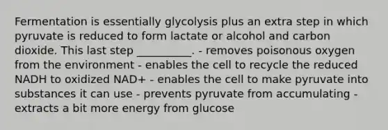 Fermentation is essentially glycolysis plus an extra step in which pyruvate is reduced to form lactate or alcohol and carbon dioxide. This last step __________. - removes poisonous oxygen from the environment - enables the cell to recycle the reduced NADH to oxidized NAD+ - enables the cell to make pyruvate into substances it can use - prevents pyruvate from accumulating - extracts a bit more energy from glucose