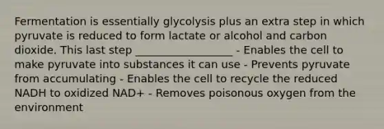 Fermentation is essentially glycolysis plus an extra step in which pyruvate is reduced to form lactate or alcohol and carbon dioxide. This last step __________________ - Enables the cell to make pyruvate into substances it can use - Prevents pyruvate from accumulating - Enables the cell to recycle the reduced NADH to oxidized NAD+ - Removes poisonous oxygen from the environment