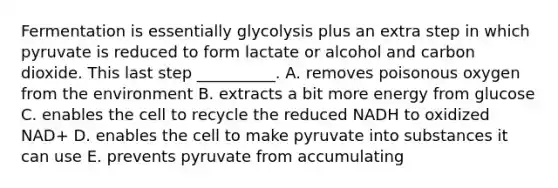 Fermentation is essentially glycolysis plus an extra step in which pyruvate is reduced to form lactate or alcohol and carbon dioxide. This last step __________. A. removes poisonous oxygen from the environment B. extracts a bit more energy from glucose C. enables the cell to recycle the reduced NADH to oxidized NAD+ D. enables the cell to make pyruvate into substances it can use E. prevents pyruvate from accumulating