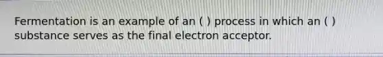 Fermentation is an example of an ( ) process in which an ( ) substance serves as the final electron acceptor.