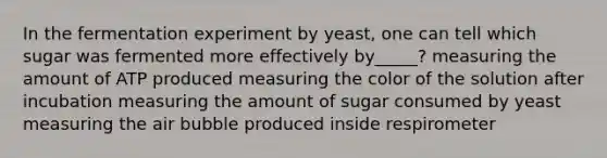 In the fermentation experiment by yeast, one can tell which sugar was fermented more effectively by_____? measuring the amount of ATP produced measuring the color of the solution after incubation measuring the amount of sugar consumed by yeast measuring the air bubble produced inside respirometer