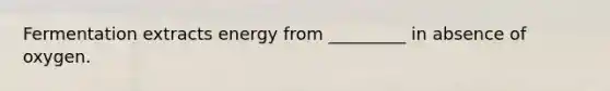 Fermentation extracts energy from _________ in absence of oxygen.