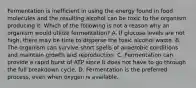 Fermentation is inefficient in using the energy found in food molecules and the resulting alcohol can be toxic to the organism producing it. Which of the following is not a reason why an organism would utilize fermentation? A. If glucose levels are not high, there may be time to disperse the toxic alcohol waste. B. The organism can survive short spells of anaerobic conditions and maintain growth and reproduction. C. Fermentation can provide a rapid burst of ATP since it does not have to go through the full breakdown cycle. D. Fermentation is the preferred process, even when oxygen is available.