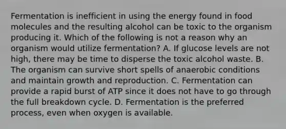 Fermentation is inefficient in using the energy found in food molecules and the resulting alcohol can be toxic to the organism producing it. Which of the following is not a reason why an organism would utilize fermentation? A. If glucose levels are not high, there may be time to disperse the toxic alcohol waste. B. The organism can survive short spells of anaerobic conditions and maintain growth and reproduction. C. Fermentation can provide a rapid burst of ATP since it does not have to go through the full breakdown cycle. D. Fermentation is the preferred process, even when oxygen is available.