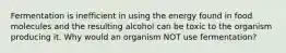 Fermentation is inefficient in using the energy found in food molecules and the resulting alcohol can be toxic to the organism producing it. Why would an organism NOT use fermentation?