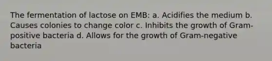 The fermentation of lactose on EMB: a. Acidifies the medium b. Causes colonies to change color c. Inhibits the growth of Gram-positive bacteria d. Allows for the growth of Gram-negative bacteria