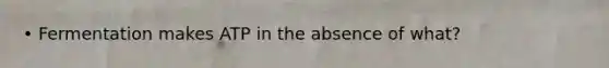 • Fermentation makes ATP in the absence of what?