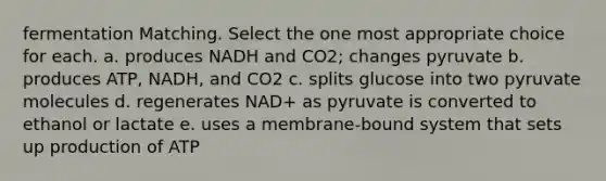 fermentation Matching. Select the one most appropriate choice for each. a. produces NADH and CO2; changes pyruvate b. produces ATP, NADH, and CO2 c. splits glucose into two pyruvate molecules d. regenerates NAD+ as pyruvate is converted to ethanol or lactate e. uses a membrane-bound system that sets up production of ATP