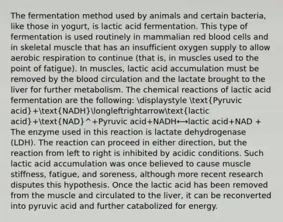 The fermentation method used by animals and certain bacteria, like those in yogurt, is lactic acid fermentation. This type of fermentation is used routinely in mammalian red blood cells and in skeletal muscle that has an insufficient oxygen supply to allow <a href='https://www.questionai.com/knowledge/kyxGdbadrV-aerobic-respiration' class='anchor-knowledge'>aerobic respiration</a> to continue (that is, in muscles used to the point of fatigue). In muscles, lactic acid accumulation must be removed by <a href='https://www.questionai.com/knowledge/k7oXMfj7lk-the-blood' class='anchor-knowledge'>the blood</a> circulation and the lactate brought to the liver for further metabolism. The <a href='https://www.questionai.com/knowledge/kc6NTom4Ep-chemical-reactions' class='anchor-knowledge'>chemical reactions</a> of lactic acid fermentation are the following: displaystyle (Pyruvic acid)+(NADH)longleftrightarrow(lactic acid)+(NAD)^+Pyruvic acid+NADH⟷lactic acid+NAD ​+ ​​ The enzyme used in this reaction is lactate dehydrogenase (LDH). The reaction can proceed in either direction, but the reaction from left to right is inhibited by acidic conditions. Such lactic acid accumulation was once believed to cause muscle stiffness, fatigue, and soreness, although more recent research disputes this hypothesis. Once the lactic acid has been removed from the muscle and circulated to the liver, it can be reconverted into pyruvic acid and further catabolized for energy.