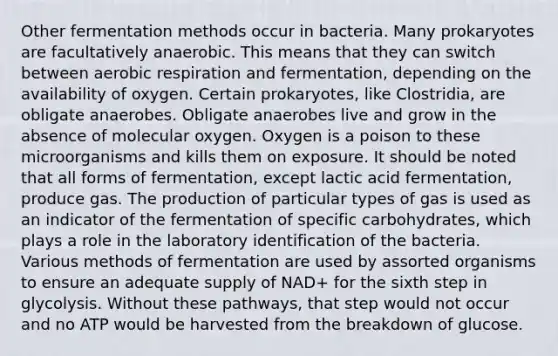 Other fermentation methods occur in bacteria. Many prokaryotes are facultatively anaerobic. This means that they can switch between <a href='https://www.questionai.com/knowledge/kyxGdbadrV-aerobic-respiration' class='anchor-knowledge'>aerobic respiration</a> and fermentation, depending on the availability of oxygen. Certain prokaryotes, like Clostridia, are obligate anaerobes. Obligate anaerobes live and grow in the absence of molecular oxygen. Oxygen is a poison to these microorganisms and kills them on exposure. It should be noted that all forms of fermentation, except lactic acid fermentation, produce gas. The production of particular types of gas is used as an indicator of the fermentation of specific carbohydrates, which plays a role in the laboratory identification of the bacteria. Various methods of fermentation are used by assorted organisms to ensure an adequate supply of NAD+ for the sixth step in glycolysis. Without these pathways, that step would not occur and no ATP would be harvested from the breakdown of glucose.