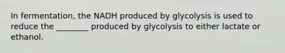 In fermentation, the NADH produced by glycolysis is used to reduce the ________ produced by glycolysis to either lactate or ethanol.