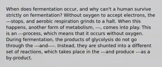 When does fermentation occur, and why can't a human survive strictly on fermentation? Without oxygen to accept electrons, the ---stops, and aerobic respiration grinds to a halt. When this happens, another form of metabolism, ---, comes into play. This is an ---process, which means that it occurs without oxygen. During fermentation, the products of glycolysis do not go through the ---and----. Instead, they are shunted into a different set of reactions, which takes place in the ---and produce ---as a by-product.