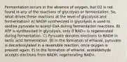 Fermentation occurs in the absence of oxygen, but O2 is not found in any of the reactions of glycolysis or fermentation. So, what drives these reactions at the level of glycolysis and fermentation? A) NADH synthesized in glycolysis is used to oxidize pyruvate to acetyl CoA during fermentation reactions. B) ATP is synthesized in glycolysis, only if NAD+ is regenerated during fermentation. C) Pyruvate donates electrons to NADH in lactic acid fermentation. D) In the formation of ethanol, pyruvate is decarboxylated in a reversible reaction, once oxygen is present again. E) In the formation of ethanol, acetaldehyde accepts electrons from NADH, regenerating NAD+.