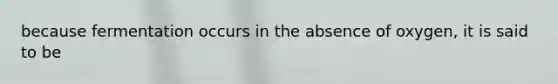 because fermentation occurs in the absence of oxygen, it is said to be