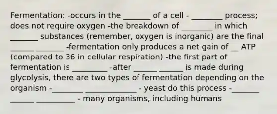 Fermentation: -occurs in the _______ of a cell - ________ process; does not require oxygen -the breakdown of ________ in which _______ substances (remember, oxygen is inorganic) are the final ______ _______ -fermentation only produces a net gain of __ ATP (compared to 36 in cellular respiration) -the first part of fermentation is _________ -after ______ ______ is made during glycolysis, there are two types of fermentation depending on the organism -________ _____________ - yeast do this process -_______ ______ __________ - many organisms, including humans