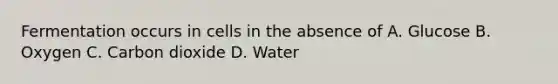 Fermentation occurs in cells in the absence of A. Glucose B. Oxygen C. Carbon dioxide D. Water