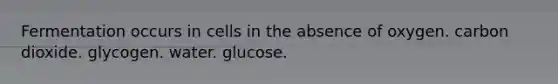 Fermentation occurs in cells in the absence of oxygen. carbon dioxide. glycogen. water. glucose.