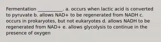 Fermentation ___________. a. occurs when lactic acid is converted to pyruvate b. allows NAD+ to be regenerated from NADH c. occurs in prokaryotes, but not eukaryotes d. allows NADH to be regenerated from NAD+ e. allows glycolysis to continue in the presence of oxygen