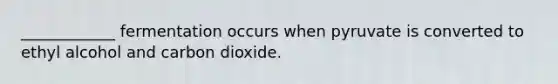 ____________ fermentation occurs when pyruvate is converted to ethyl alcohol and carbon dioxide.