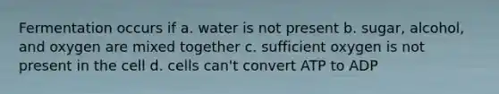 Fermentation occurs if a. water is not present b. sugar, alcohol, and oxygen are mixed together c. sufficient oxygen is not present in the cell d. cells can't convert ATP to ADP