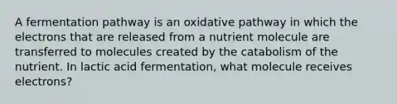 A fermentation pathway is an oxidative pathway in which the electrons that are released from a nutrient molecule are transferred to molecules created by the catabolism of the nutrient. In lactic acid fermentation, what molecule receives electrons?