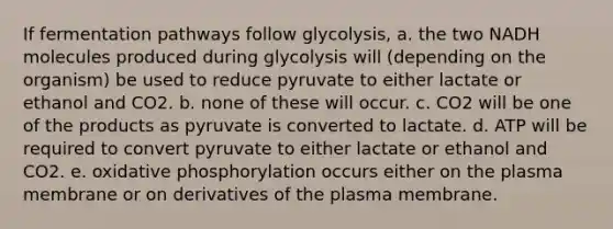 If fermentation pathways follow glycolysis, a. the two NADH molecules produced during glycolysis will (depending on the organism) be used to reduce pyruvate to either lactate or ethanol and CO2. b. none of these will occur. c. CO2 will be one of the products as pyruvate is converted to lactate. d. ATP will be required to convert pyruvate to either lactate or ethanol and CO2. e. oxidative phosphorylation occurs either on the plasma membrane or on derivatives of the plasma membrane.