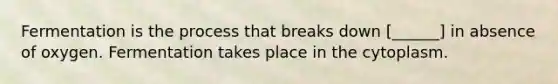 Fermentation is the process that breaks down [______] in absence of oxygen. Fermentation takes place in the cytoplasm.