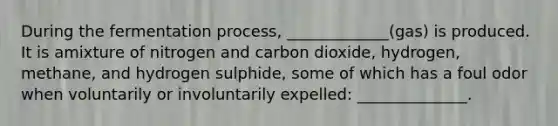 ​During the fermentation process, _____________(gas) is produced. It is amixture of ​nitrogen and carbon dioxide, hydrogen, methane, and hydrogen sulphide, some of ​which has a foul odor when voluntarily or involuntarily expelled: ______________.