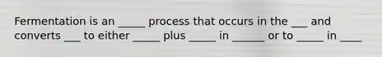 Fermentation is an _____ process that occurs in the ___ and converts ___ to either _____ plus _____ in ______ or to _____ in ____