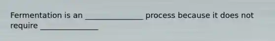 Fermentation is an _______________ process because it does not require _______________