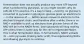 Fermentation does not actually produce any more ATP beyond what is produced by glycolysis, so you might wonder: why do cells do it? In essence, it's a way to keep ---running. As glucose is converted to pyruvate in glycolysis, glucose gives up electrons to --- In the absence of ---, NADH cannot unload its electrons to the electron transport chain, and therefore after a while, there is no NAD+ available to pick up electrons from glucose (since all the NAD will be in the NADH form). Soon glycolysis will stop making ATP unless there is some way for the cell to regenerate NAD+. This is what fermentation does. In fermentation, NADH unloads its ---onto pyruvate (making lactic acid), thus regenerating NAD+ and allowing glycolysis to continue