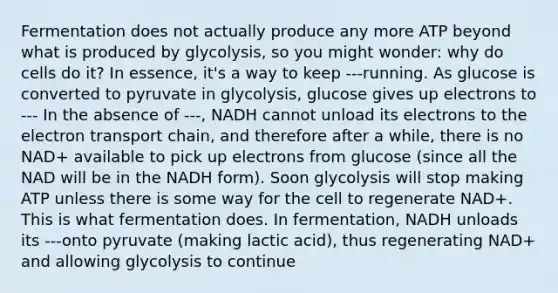 Fermentation does not actually produce any more ATP beyond what is produced by glycolysis, so you might wonder: why do cells do it? In essence, it's a way to keep ---running. As glucose is converted to pyruvate in glycolysis, glucose gives up electrons to --- In the absence of ---, NADH cannot unload its electrons to the electron transport chain, and therefore after a while, there is no NAD+ available to pick up electrons from glucose (since all the NAD will be in the NADH form). Soon glycolysis will stop making ATP unless there is some way for the cell to regenerate NAD+. This is what fermentation does. In fermentation, NADH unloads its ---onto pyruvate (making lactic acid), thus regenerating NAD+ and allowing glycolysis to continue