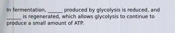 In fermentation, ______ produced by glycolysis is reduced, and ______ is regenerated, which allows glycolysis to continue to produce a small amount of ATP.