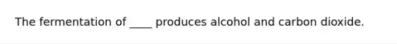 The fermentation of ____ produces alcohol and carbon dioxide.