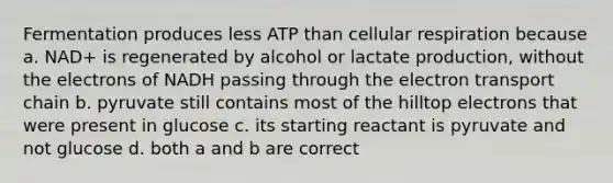 Fermentation produces less ATP than cellular respiration because a. NAD+ is regenerated by alcohol or lactate production, without the electrons of NADH passing through the electron transport chain b. pyruvate still contains most of the hilltop electrons that were present in glucose c. its starting reactant is pyruvate and not glucose d. both a and b are correct