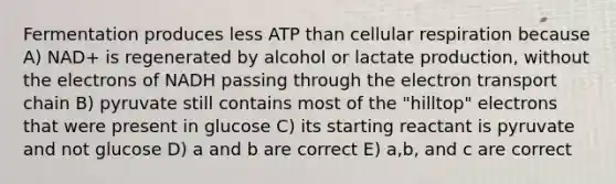 Fermentation produces less ATP than cellular respiration because A) NAD+ is regenerated by alcohol or lactate production, without the electrons of NADH passing through the electron transport chain B) pyruvate still contains most of the "hilltop" electrons that were present in glucose C) its starting reactant is pyruvate and not glucose D) a and b are correct E) a,b, and c are correct