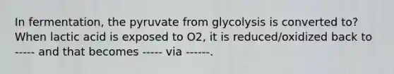 In fermentation, the pyruvate from glycolysis is converted to? When lactic acid is exposed to O2, it is reduced/oxidized back to ----- and that becomes ----- via ------.