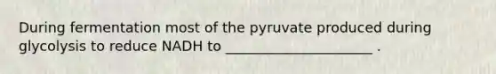 During fermentation most of the pyruvate produced during glycolysis to reduce NADH to _____________________ .