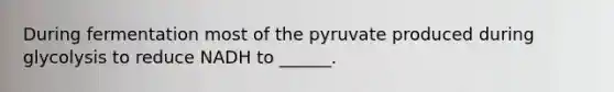 During fermentation most of the pyruvate produced during glycolysis to reduce NADH to ______.