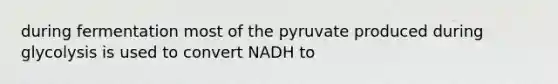 during fermentation most of the pyruvate produced during glycolysis is used to convert NADH to