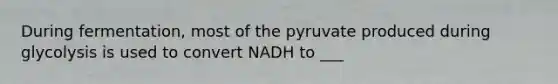 During fermentation, most of the pyruvate produced during glycolysis is used to convert NADH to ___