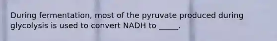 During fermentation, most of the pyruvate produced during glycolysis is used to convert NADH to _____.