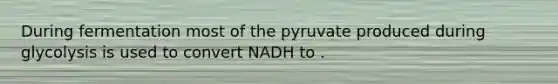 During fermentation most of the pyruvate produced during glycolysis is used to convert NADH to .