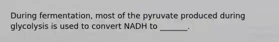 During fermentation, most of the pyruvate produced during glycolysis is used to convert NADH to _______.