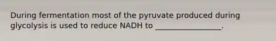 During fermentation most of the pyruvate produced during glycolysis is used to reduce NADH to _________________.