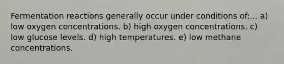 Fermentation reactions generally occur under conditions of:... a) low oxygen concentrations. b) high oxygen concentrations. c) low glucose levels. d) high temperatures. e) low methane concentrations.