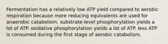 Fermentation has a relatively low ATP yield compared to aerobic respiration because more reducing equivalents are used for anaerobic catabolism. substrate-level phosphorylation yields a lot of ATP. oxidative phosphorylation yields a lot of ATP. less ATP is consumed during the first stage of aerobic catabolism.